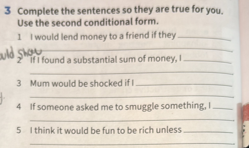 Complete the sentences so they are true for you. 
Use the second conditional form. 
1 I would lend money to a friend if they_ 
_ 
2 If I found a substantial sum of money, I_ 
_ 
3 Mum would be shocked if I_ 
_ 
4 If someone asked me to smuggle something, I_ 
_ 
5 I think it would be fun to be rich unless_ 
_