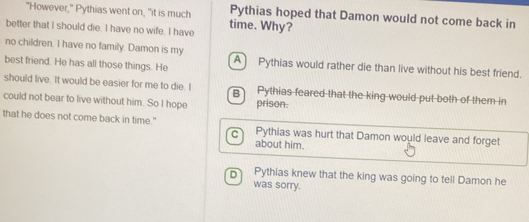 "However," Pythias went on, "it is much time. Why?
Pythias hoped that Damon would not come back in
better that I should die. I have no wife. I have
no children. I have no family. Damon is my
best friend. He has all those things. He A) Pythias would rather die than live without his best friend.
should live. It would be easier for me to die. I Pythias feared that the king would put both of them in
B
could not bear to live without him. So I hope prison.
that he does not come back in time." Pythias was hurt that Damon would leave and forget
C
about him.
D Pythias knew that the king was going to tell Damon he
was sorry.