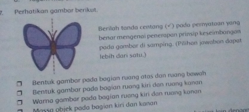 Perhatikan gambar berikut. 
Berilah tanda centang (√ ) pada pernyataan yang 
benar mengenai penerapan prinsip keseimbangan 
pada gambar di samping. (Pilihan jawaban dapat 
lebih dari satu.) 
Bentuk gambar pada bagian ruang atas dan ruang bawah 
Bentuk gambar pada bagian ruang kiri dan ruang kanan 
Warna gambar pada bagian ruang kiri dan ruang kanan 
Massa objek pada bagian kiri dan kanan