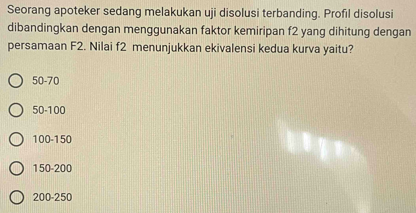 Seorang apoteker sedang melakukan uji disolusi terbanding. Profıl disolusi
dibandingkan dengan menggunakan faktor kemiripan f2 yang dihitung dengan
persamaan F2. Nilai f2 menunjukkan ekivalensi kedua kurva yaitu?
50-70
50-100
100-150
150-200
200-250