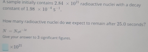 A sample initially contains 2.84* 10^(21) radioactive nuclei with a decay 
constant of 1.98* 10^(-4)s^(-1). 
How many radioactive nuclei do we expect to remain after 25.0 seconds?
N=N_0e^(-lambda t)
Give your answer to 3 significant figures.
_ * 10^(21)