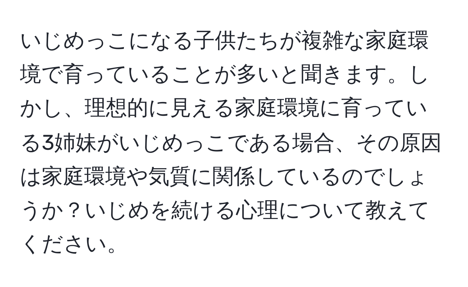 いじめっこになる子供たちが複雑な家庭環境で育っていることが多いと聞きます。しかし、理想的に見える家庭環境に育っている3姉妹がいじめっこである場合、その原因は家庭環境や気質に関係しているのでしょうか？いじめを続ける心理について教えてください。