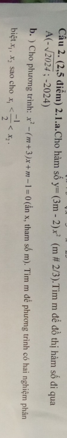 (2,5 điểm) 2.1.a.Cho hàm số y=(3m-2)x^2(m!= 2/3).Tìm m để đồ thị hàm số đi qua
A(-sqrt(2024);-2024)
b. ) Cho phương trình: x^2-(m+3)x+m-1=0 (ẩn x, tham số m). Tìm m để phương trình có hai nghiệm phân 
biệt x_1, x_2 sao cho x_1 .