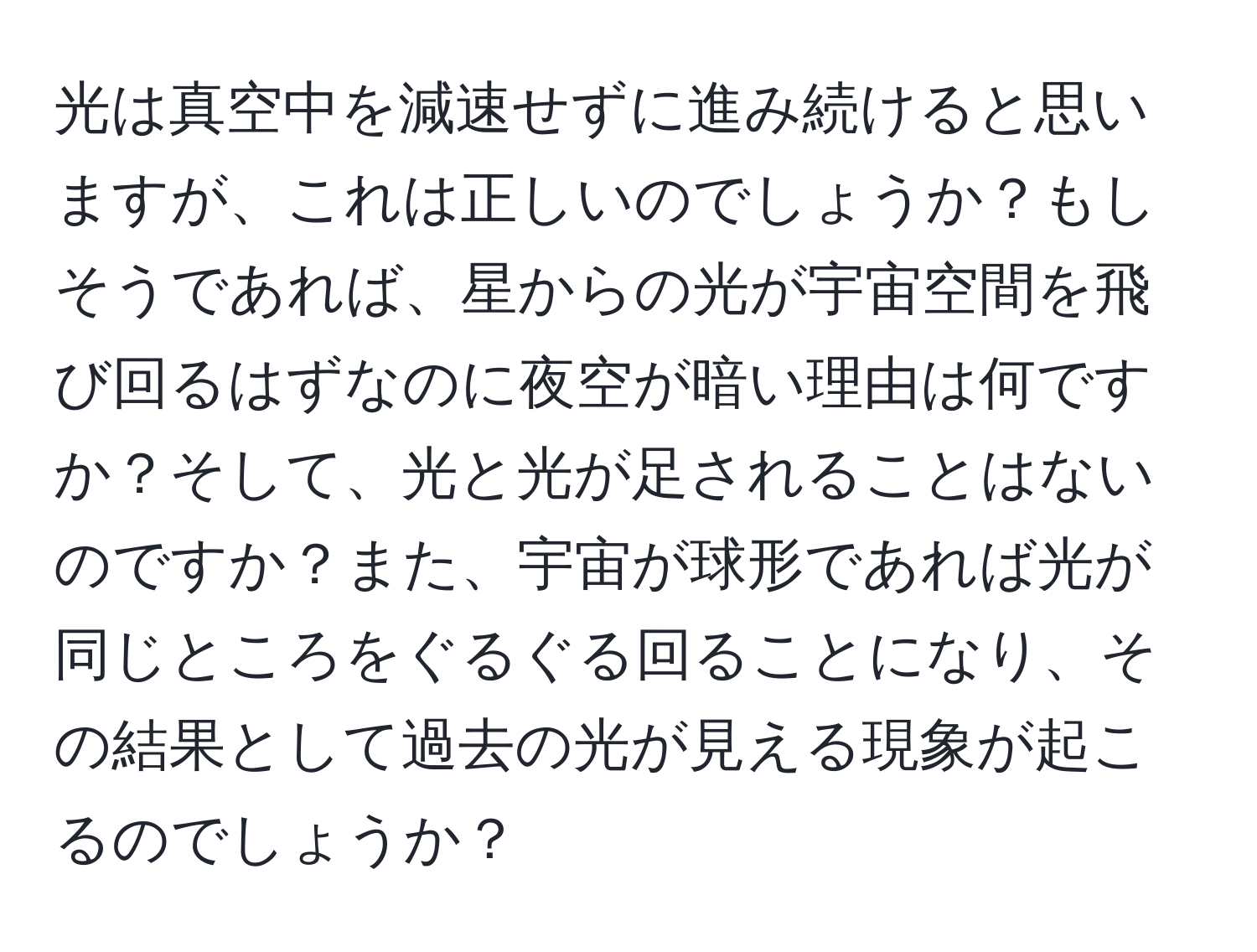 光は真空中を減速せずに進み続けると思いますが、これは正しいのでしょうか？もしそうであれば、星からの光が宇宙空間を飛び回るはずなのに夜空が暗い理由は何ですか？そして、光と光が足されることはないのですか？また、宇宙が球形であれば光が同じところをぐるぐる回ることになり、その結果として過去の光が見える現象が起こるのでしょうか？