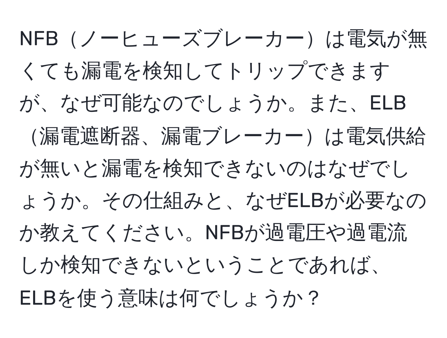 NFBノーヒューズブレーカーは電気が無くても漏電を検知してトリップできますが、なぜ可能なのでしょうか。また、ELB漏電遮断器、漏電ブレーカーは電気供給が無いと漏電を検知できないのはなぜでしょうか。その仕組みと、なぜELBが必要なのか教えてください。NFBが過電圧や過電流しか検知できないということであれば、ELBを使う意味は何でしょうか？