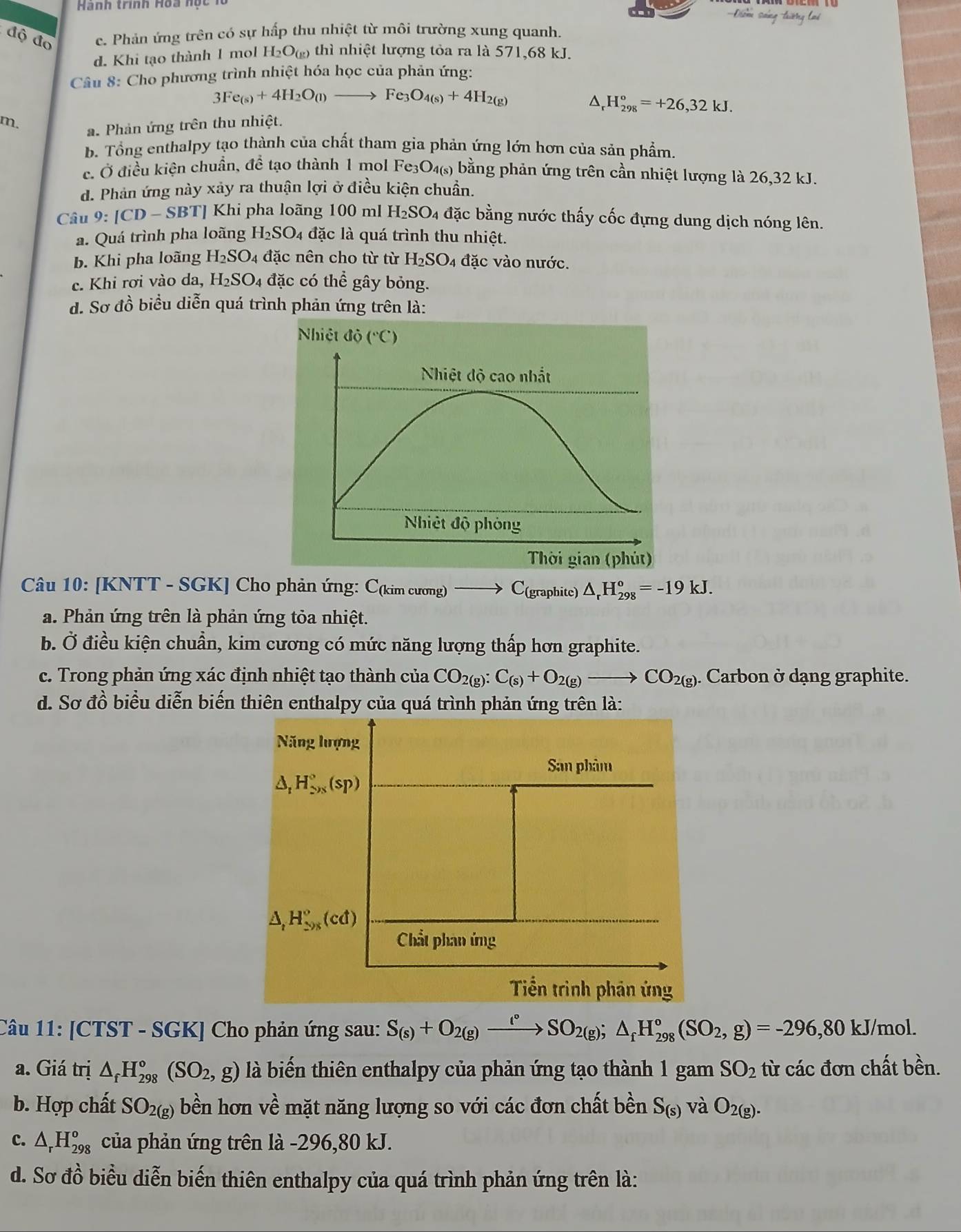 Hành trình Hoa nọc 1
==Điờm sáng trườởng lai
độ đo c. Phản ứng trên có sự hấp thu nhiệt từ môi trường xung quanh.
d. Khi tạo thành 1 mol H_2O_(g) thì nhiệt lượng tỏa ra là 571,68 kJ.
Câu 8: Cho phương trình nhiệt hóa học của phản ứng:
3Fe_(s)+4H_2O_(l)to Fe_3O_4(s)+4H_(2(g))^(_r)^circ H_(298)°=+26,32kJ.
m. a. Phản ứng trên thu nhiệt.
b. Tổng enthalpy tạo thành của chất tham gia phản ứng lớn hơn của sản phẩm.
c. Ở điều kiện chuẩn, để tạo thành 1 mol Fe₃O₄(s) bằng phản ứng trên cần nhiệt lượng là 26,32 kJ.
d. Phản ứng này xảy ra thuận lợi ở điều kiện chuẩn.
Câu 9:[CD-SBT] Khi pha loãng 100 ml H_2SO_4 đặc bằng nước thấy cốc đựng dung dịch nóng lên.
a. Quá trình pha loãng H_2SO_4 đặc là quá trình thu nhiệt.
b. Khi pha loãng H_2SO 4 đặc nên cho từ từ H_2SO_4 đặc vào nước.
c. Khi rơi vào da, H_2SO_4 4 đặc có thhat e gây bỏng.
d. Sơ đồ biểu diễn quá trình phản ứng trên là:
Nhiệt 1dot o (^circ C)
Nhiệt độ cao nhất
Nhiệt độ phòng
Thời gian (phút)
Câu 10: [KNTT - SGK] Cho phản ứng: C(kim cương) C(graphite) △ _rH_(298)°=-19kJ.
a. Phản ứng trên là phản ứng tỏa nhiệt.
b. Ở điều kiện chuẩn, kim cương có mức năng lượng thấp hơn graphite.
c. Trong phản ứng xác định nhiệt tạo thành của CO_2(g):C_(s)+O_2(g)to CO_2(g). Carbon ở dạng graphite.
d. Sơ đồ biểu diễn biến thiên enthalpy của quá trình phản ứng trên là:
Năng lượng
San phâm
△ _1H_(2* 3)°^(sp)
△ _tH_(598)°(cd)
Chất phan ứng
Tiền trình phản ứng
Câu 11: [CTST - SGK] Cho phản ứng sau: S_(s)+O_2(g)xrightarrow l°SO_2(g);△ _fH_(298)°(SO_2,g)=-296,80kJ/mol.
a. Giá trị △ _fH_(298)°(SO_2,g) là biến thiên enthalpy của phản ứng tạo thành 1 gam SO_2 từ các đơn chất bền.
b. Hợp chất SO_2(g) bền hơn về mặt năng lượng so với các đơn chất bền S_(s) và O_2(g).
c. △ _rH_(298)^o của phản ứng trên là -296,80 kJ.
d. Sơ đồ biểu diễn biến thiên enthalpy của quá trình phản ứng trên là: