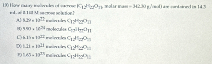 How many molecules of sucrose (C_12H_22O_11 , molar mass F =342.30g/mol) are contained in 14.3
mL of 0.140 M sucrose solution?
A) 8.29* 10^(22) molecules C_12H_22O_11
B) 5.90* 10^(24)molecules C_12H_22O_11
C) 6.15* 10^(22)molecules C_12H_22O_11
D) 1.21* 10^(21)molecules C_12H_22O_11
E) 1.63* 10^(23)molecules C_12H_22O_11