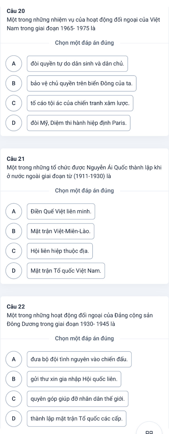 Một trong những nhiệm vụ của hoạt động đối ngoại của Việt
Nam trong giai đoạn 1965- 1975 là
Chọn một đáp án đúng
A đòi quyền tự do dân sinh và dân chủ.
B bảo vệ chủ quyền trên biển Đông của ta.
C tố cáo tội ác của chiến tranh xâm lược.
D đòi Mỹ, Diệm thi hành hiệp định Paris.
Câu 21
Một trong những tổ chức được Nguyễn Ái Quốc thành lập khi
ở nước ngoài giai đoạn từ (1911-1930) là
Chọn một đáp án đúng
A Điền Quế Việt liên minh.
B Mặt trận Việt-Miên-Lào.
C Hội liên hiệp thuộc địa.
D Mặt trận Tổ quốc Việt Nam.
Câu 22
Một trong những hoạt động đối ngoại của Đảng cộng sản
Đông Dương trong giai đoạn 1930- 1945 là
Chọn một đáp án đúng
A đưa bộ đội tình nguyên vào chiến đấu.
B gửi thư xin gia nhập Hội quốc liên.
C quyên góp giúp đỡ nhân dân thế giới.
D thành lập mặt trận Tổ quốc các cấp.