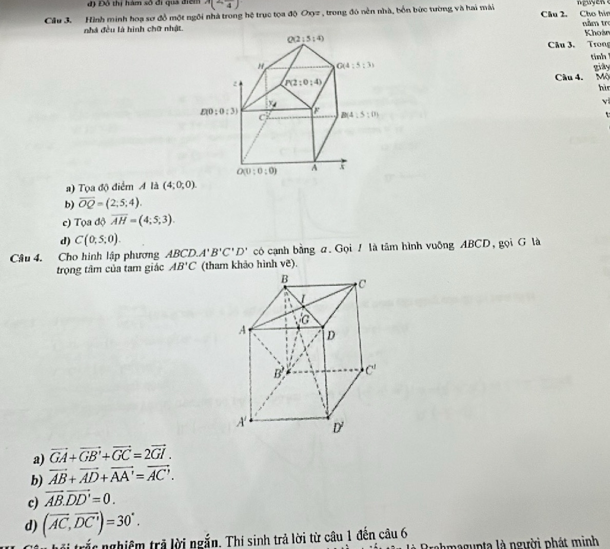 đ) Độ thị hàm số đi qua điểm A(2,frac 4)
Câu 3. Hình minh hoạ sơ đồ một ngôi nhà trong hệ trục tọa độ Oxyz , trong đó nền nhà, bốn bức tường và hai mái Câu 2. Cho hìn
nằm trợ
nhà đều là hình chữ nhật. Khoán
Câu 3, Trong
tinh
giây
Câu 4. Mộ
hì
yì
a) Tọa độ điểm A là (4;0;0).
b) overline OQ=(2;5;4).
c) Tọa độ overline AH=(4;5;3).
d) C(0;5;0).
Câu 4. Cho hình lập phương ABCD. A'B'C'D' có cạnh bằng a. Gọi / là tâm hình vuông ABCD, gọi G là
trọng tâm của tam giác AB'C (tham khảo hình ve).
a) vector GA+vector GB'+vector GC=2vector GI.
b) vector AB+vector AD+vector AA'=vector AC'.
c) vector AB.vector DD'=0.
d) (overline AC,overline DC')=30°.
hối trắc nghiệm trả lời ngắn. Thi sinh trả lời từ câu 1 đến câu 6
hmagupta là người phát minh