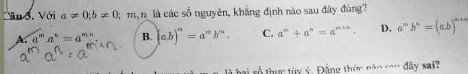 Với a!= 0; b!= 0; m n là các số nguyên, khẳng định nào sau đây đúng?
A. a''' a^n=a^(m-r) B. (a. b)^m=a^m.b^m. C. a^m+a^n=a^(m+n). D. a^mb^n=(ab)^m+n
là hai số thực tùy ý, Đằng thức nào sau đây sai?