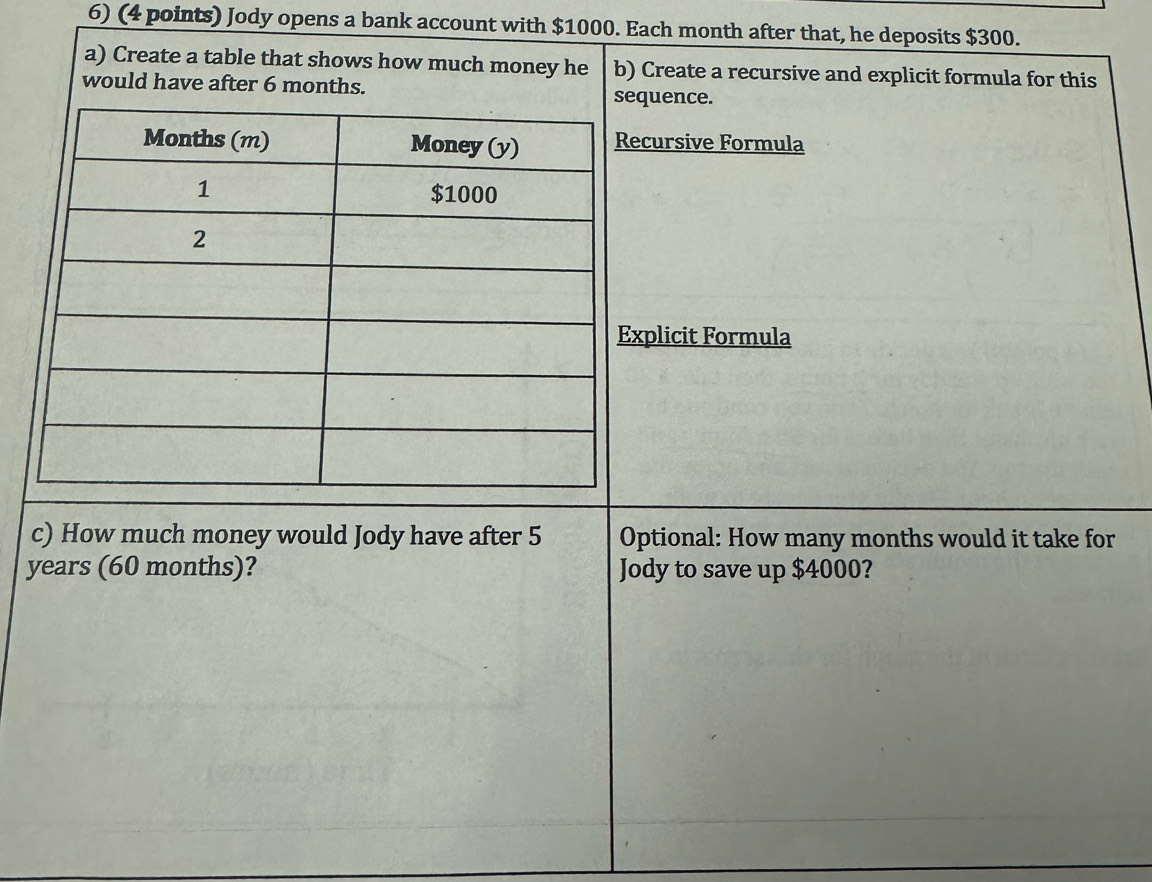 Jody opens a bank account with $1000. Each month after that, he deposits $300. 
a) Create a table that shows how much money he b) Create a recursive and explicit formula for this 
would have after 6 months. quence. 
cursive Formula 
plicit Formula 
c) How much money would Jody have after 5 Optional: How many months would it take for
years (60 months)? Jody to save up $4000?