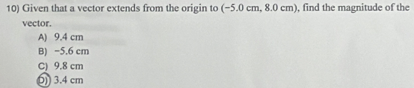 Given that a vector extends from the origin to (−5.0 cm, 8.0 cm), find the magnitude of the
vector.
A) 9.4 cm
B) −5.6 cm
C) 9.8 cm
()) 3.4 cm