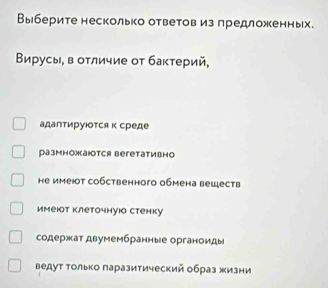 Выберите несколько ответовиз предложкенных.
Βирусы, в оτличие οт бактерий,
адаптируюотся к среде
размножаются вегетативно
не имеют собственного обмена веществ
имеюот клеточнуюо стенку
содержат двумембранные органоиды
ведут Τолько πаразитический образ жизни