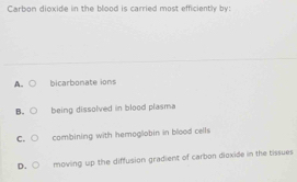 Carbon dioxide in the blood is carried most efficiently by:
A. bicarbonate ions
B. being dissolved in blood plasma
C. combining with hemoglobin in blood cells
D. moving up the diffusion gradient of carbon dioxide in the tissues