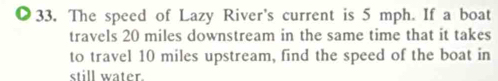 The speed of Lazy River's current is 5 mph. If a boat 
travels 20 miles downstream in the same time that it takes 
to travel 10 miles upstream, find the speed of the boat in 
still water.