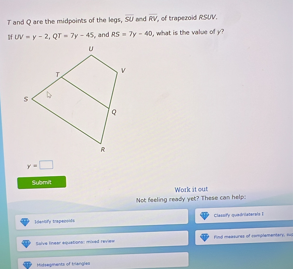 and Q are the midpoints of the legs, overline SU and overline RV , of trapezoid RSUV. 
If UV=y-2, QT=7y-45 , and RS=7y-40 , what is the value of y?
y=□
Submit 
Work it out 
Not feeling ready yet? These can help: 
Identify trapezoids Classify quadrilaterals I 
Solve linear equations: mixed review Find measures of complementary, sup 
Midsegments of triangles