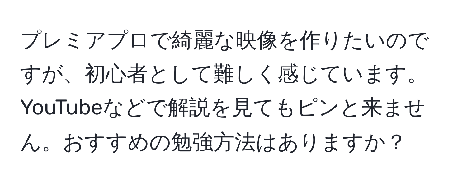 プレミアプロで綺麗な映像を作りたいのですが、初心者として難しく感じています。YouTubeなどで解説を見てもピンと来ません。おすすめの勉強方法はありますか？