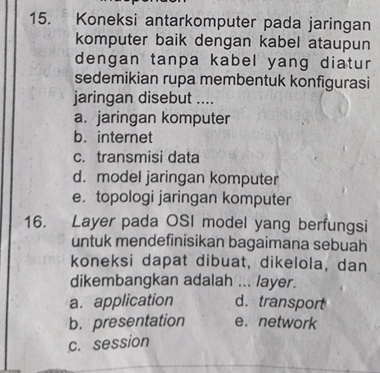 Koneksi antarkomputer pada jaringan
komputer baik dengan kabel ataupun
dengan tanpa kabel yang diatur
sedemikian rupa membentuk konfigurasi
jaringan disebut ....
a. jaringan komputer
b. internet
c. transmisi data
d. model jaringan komputer
e. topologi jaringan komputer
16. Layer pada OSI model yang berfungsi
untuk mendefinisikan bagaimana sebuah
koneksi dapat dibuat, dikelola, dan
dikembangkan adalah ... layer.
a. application d. transport
b. presentation e. network
c. session