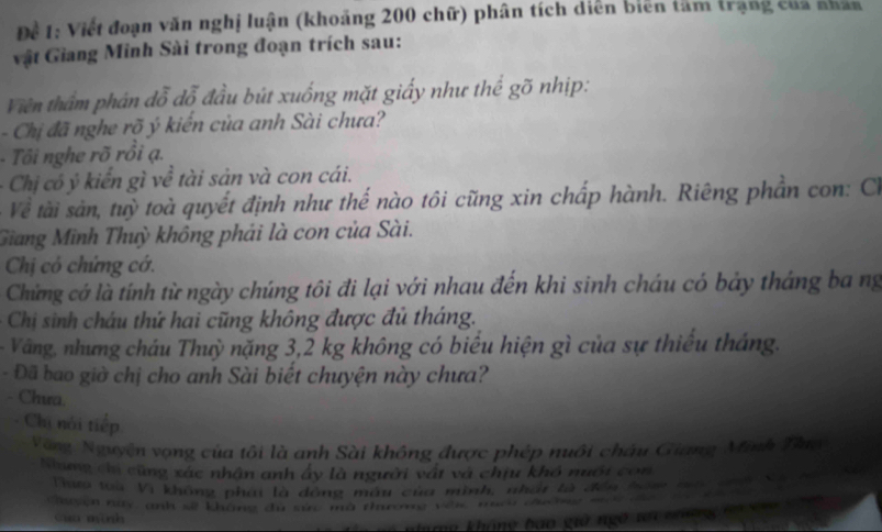 Đề 1: Viết đoạn văn nghị luận (khoảng 200 chữ) phân tích diễn biên tâm trạng của nhân 
vật Giang Minh Sài trong đoạn trích sau: 
Viên thẩm phán đỗ dỗ đầu bút xuống mặt giấy như thể gõ nhịp: 
- Chị đã nghe rõ ý kiến của anh Sài chưa? 
- Tôi nghe rõ rồi ạ. 
Chị có ý kiển gì về tài sản và con cái. 
Về tài sản, tuỳ toà quyết định như thế nào tôi cũng xin chấp hành. Riêng phần con: Ch 
Giang Minh Thuỳ không phái là con của Sài. 
Chị có chứng cớ. 
Chứng cớ là tính từ ngày chúng tôi đi lại với nhau đến khi sinh cháu có bảy tháng ba ng 
Chị sinh cháu thứ hai cũng không được đủ tháng. 
- Văng, nhưng cháu Thuỳ nặng 3,2 kg không có biểu hiện gì của sự thiếu tháng. 
- Đã bao giờ chị cho anh Sài biết chuyện này chưa? 
Chưa. 
Chị nói tiếp 
Vàng, Nguyện vọng của tôi là anh Sài không được phép nuôi châu Giang Minh Thua 
Nưng chi cũng xác nhận anh ấy là người vật và chịu khô nuới con 
Thựo toà Vì không phái là dông máu của mình, nhậi tà đến hóm la n 
Chugen nữy, anh sẽ không du sic mã thươmg vên muco cờng mn c 
cuo mnh 
hhnrng không bào giả ngô ti nhnng ha c