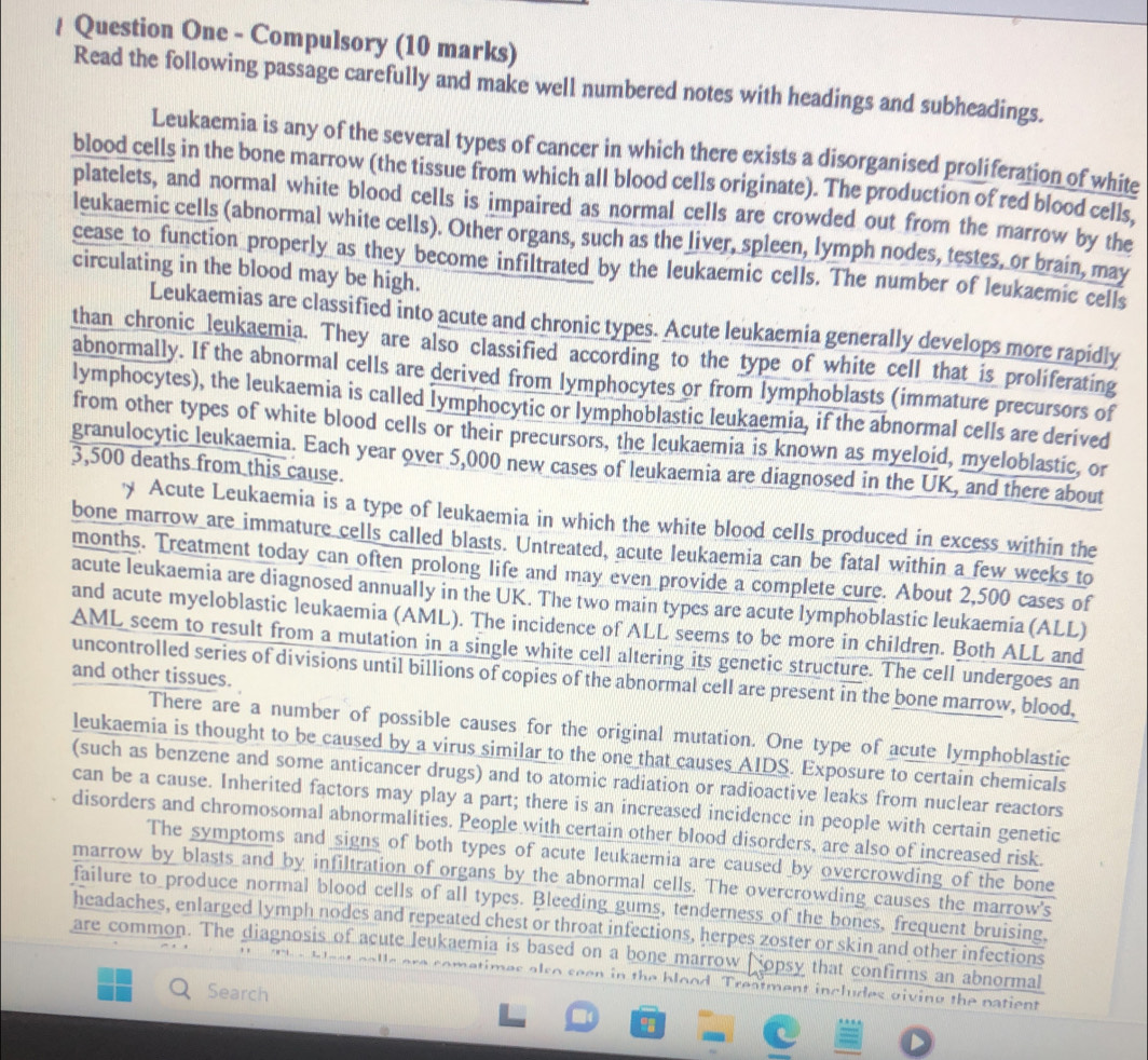 Question One - Compulsory (10 marks)
Read the following passage carefully and make well numbered notes with headings and subheadings.
Leukaemia is any of the several types of cancer in which there exists a disorganised proliferation of white
blood cells in the bone marrow (the tissue from which all blood cells originate). The production of red blood cells,
platelets, and normal white blood cells is impaired as normal cells are crowded out from the marrow by the
leukaemic cells (abnormal white cells). Other organs, such as the liver, spleen, lymph nodes, testes, or brain, may
cease to function properly as they become infiltrated by the leukaemic cells. The number of leukaemic cells
circulating in the blood may be high.
Leukaemias are classified into acute and chronic types. Acute leukaemia generally develops more rapidly
than chronic leukaemia. They are also classified according to the type of white cell that is proliferating
abnormally. If the abnormal cells are derived from lymphocytes or from lymphoblasts (immature precursors of
lymphocytes), the leukaemia is called lymphocytic or lymphoblastic leukaemia, if the abnormal cells are derived
from other types of white blood cells or their precursors, the leukaemia is known as myeloid, myeloblastic, or
3,500 deaths from this cause. granulocytic leukaemia. Each year over 5,000 new cases of leukaemia are diagnosed in the UK, and there about
'y Acute Leukaemia is a type of leukaemia in which the white blood cells produced in excess within the
bone marrow are immature cells called blasts. Untreated, acute leukaemia can be fatal within a few weeks to
months. Treatment today can often prolong life and may even provide a complete cure. About 2,500 cases of
acute leukaemia are diagnosed annually in the UK. The two main types are acute lymphoblastic leukaemia (ALL)
and acute myeloblastic leukaemia (AML). The incidence of ALL seems to be more in children. Both ALL and
AML seem to result from a mutation in a single white cell altering its genetic structure. The cell undergoes an
and other tissues.
uncontrolled series of divisions until billions of copies of the abnormal cell are present in the bone marrow, blood.
There are a number of possible causes for the original mutation. One type of acute lymphoblastic
leukaemia is thought to be caused by a virus similar to the one that causes AIDS. Exposure to certain chemicals
(such as benzene and some anticancer drugs) and to atomic radiation or radioactive leaks from nuclear reactors
can be a cause. Inherited factors may play a part; there is an increased incidence in people with certain genetic
disorders and chromosomal abnormalities. People with certain other blood disorders, are also of increased risk.
The symptoms and signs of both types of acute leukaemia are caused by overcrowding of the bone
marrow by blasts and by infiltration of organs by the abnormal cells. The overcrowding causes the marrow's
failure to produce normal blood cells of all types. Bleeding gums, tenderness of the bones, frequent bruising,
headaches, enlarged lymph nodes and repeated chest or throat infections, herpes zoster or skin and other infections
are common. The diagnosis of acute leukaemia is based on a bone marrow  jopsy that confirms an abnormal
s  ere comatimes also seen in the blood. Treatment includes giving the patient 
Search