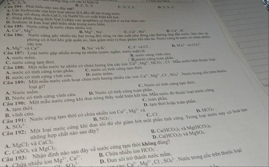 A. X,2 X
Tiượng ứng với các kí hiệu là
B. Z.X. Y
Câu 184: Phát biểu não sau đây sai? C. X. Y, Z D. Y.X.Z
A. Các hydroxide của kim loại nhóm IIA đều dễ tan trong nước
B. Đung sối dung dịch CaCl: và NaHCO, có xuất hiện kết tuà.
C. Điện phần dung địch NaCl (điện cực graphite) có bọt khi ở cá hai điện cực.
D. Sodium là kim loại phố biển nhất trong nước biên
Câu 185: Nước cứng là nước chứa nhiều ion Ca^(2+),K^+,
A. Ca^(2+),Mg^(2+),
B. Mg^(2+),Na^+. C. Ca^(2+),Ba^(2+). D.
Câu 186: Nước cứng gây nhiều tác hại trong đời sống và sân xuất như đông cận đường ông dẫn nước, làm cho xã
phòng có ít bọt khi giặt quân áo, làm giám mùi vị thực phẩm khi nâu ăn. Nước cứng là nước có chứa nhiều
các ion
A. Mg^(2+) và Ca^(2+). B. Na^+ v à K^+. C. Fvà Cl D. SO_1 và CO_3^((2-)
Câu 187: Loại nước gặp nhiều trong tự nhiên (nước ngằm, nước mặt) là
A. nước mêm. B. nước cứng vĩnh cửu.
C. nước cứng tam thời De nước cứng toàn phần.
Câu 188: Một mẫu nước tự nhiên có chứa lượng lớn các ion: Ca^2+),Mg^(2+),HCO_3^(- , CF. Mẫu nước trên thuộc loại
A. nước có tính cứng toàn phần. C. nước có tỉnh cứng tạm thời.
B. nước có tính cứng vĩnh cứu. D. nước mêm.
Câu 189: Một mẫu nước sinh hoạt chứa một lượng nhiều các ion: Ca^2+),Mg^(2+),Cl^-,SO_4^((2-) Nước trong cốc trên thuộc
loại gì?
A. Nước mềm. C. Nước có tính cứng tạm thời.
B. Nước có tính cứng vĩnh cửu. D. Nước có tính cứng toàn phần.
Câu 190: Một mẫu nước cứng khi đun nóng thấy xuất hiện kết tủa. Mẫu nước đó thuộc loại nước cứng
A. tạm thời. C. toàn phần.
B. vĩnh cửu. D. tạm thời hoặc toàn phần.
D. HCOy .
Câu 191: Nước cứng tạm thời có chứa nhiều ion Ca^2+),Mg^(2+)va C. Cl.
B. NO_3^-.
Câu 192: Một loại nước cứng khi đun sôi thì chi giảm bớt một phần tính cứng. Trong loại nước này có hoà tan
A. SO_4^((2-). Mg(HCO_3))_2.
những hợp chất nào sau đây?
B. Ca(HCO_3) 2 và
D. Ca(HCO_3)_2 và MgSO_4.
A. MgCl_2 và CaCl_2.
Câu 193: Nhận định nào sau đây về nước cứng tạm thờ đúng?
C. CaS O_4 và MgCl_2. HCO_3^(-.
D. Đun sôi trở thành nước mềm.
al!' Ca^2+),Mg^(2+),Cl^-,SO_4^((2-). Nước trong cốc trên thuộc loại
AChứa nhiều ion Mg^2+),Ca^(2+). ^circ SO_4^SO_4^(2-) B. Chứa nhiều ion