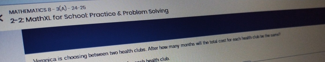 MATHEMATICS 8-3(A)-24-25
2-2 2: MathXL for School: Practice & Problem Solving 
Veronica is choosing between two health clubs. After how many months will the total cost for each health club be the same? 
sh health club.