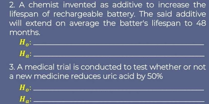 A chemist invented as additive to increase the 
lifespan of rechargeable battery. The said additive 
will extend on average the batter's lifespan to 48
months.
H_0 : _ 
_ H_a
3. A medical trial is conducted to test whether or not 
a new medicine reduces uric acid by 50%
H_0._ 
_ H_a