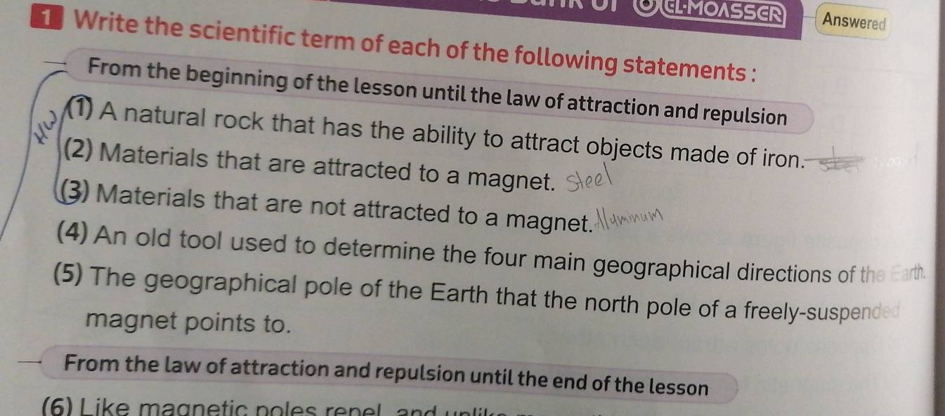 ELMOASSER Answered 
Write the scientific term of each of the following statements : 
From the beginning of the lesson until the law of attraction and repulsion 
(1) A natural rock that has the ability to attract objects made of iron. 
(2) Materials that are attracted to a magnet. 
(3) Materials that are not attracted to a magnet. 
(4) An old tool used to determine the four main geographical directions of the Earth. 
(5) The geographical pole of the Earth that the north pole of a freely-suspended 
magnet points to. 
From the law of attraction and repulsion until the end of the lesson 
6) L ike magne tic po les ren el a n