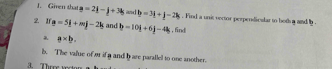 Given that a=2i-j+3k and b=3i+j-2k. Find a unit vector perpendicular to both a and b. 
2. If a=5i+mj-2k and b=10i+6j-4k , find 
a. a* b, 
b. The value of m if a and b are parallel to one another. 
3. Three vectors