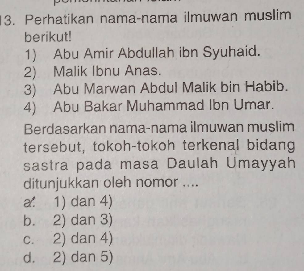 Perhatikan nama-nama ilmuwan muslim
berikut!
1) Abu Amir Abdullah ibn Syuhaid.
2) Malik Ibnu Anas.
3) Abu Marwan Abdul Malik bin Habib.
4) Abu Bakar Muhammad Ibn Umar.
Berdasarkan nama-nama ilmuwan muslim
tersebut, tokoh-tokoh terkenal bidang
sastra pada masa Daulah Umayyah
ditunjukkan oleh nomor ....
a. 1) dan 4)
b. 2) dan 3)
c. 2) dan 4)
d. 2) dan 5)