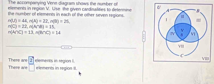 The accompanying Venn diagram shows the number of 
elements in region V. Use the given cardinalities to determine 
the number of elements in each of the other seven regions.
n(U)=44, n(A)=22, n(B)=25,
n(C)=22, n(A∩ B)=15,
n(A∩ C)=13, n(B∩ C)=14
There are 2 elements in region I. 
There are □ elements in region II.