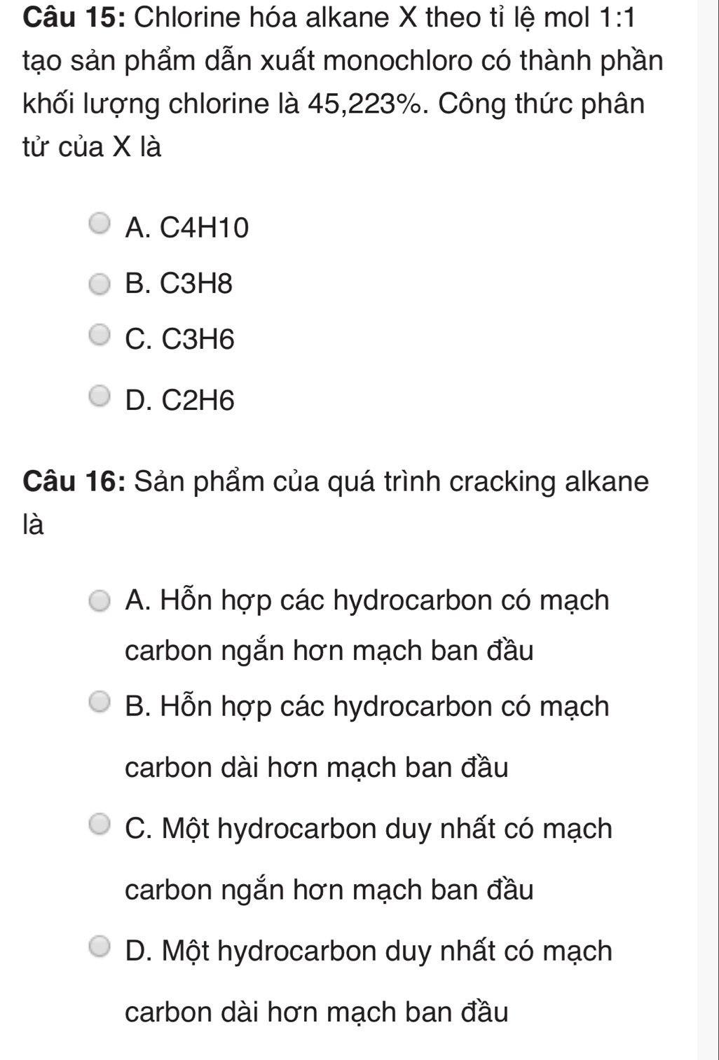 Chlorine hóa alkane X theo tỉ lệ mol 1:1
tạo sản phẩm dẫn xuất monochloro có thành phần
khối lượng chlorine là 45,223%. Công thức phân
tử của X là
A. C4H10
B. C3H8
C. C3H6
D. C2H6
Câu 16: Sản phẩm của quá trình cracking alkane
là
A. Hỗn hợp các hydrocarbon có mạch
carbon ngắn hơn mạch ban đầu
B. Hỗn hợp các hydrocarbon có mạch
carbon dài hơn mạch ban đầu
C. Một hydrocarbon duy nhất có mạch
carbon ngắn hơn mạch ban đầu
D. Một hydrocarbon duy nhất có mạch
carbon dài hơn mạch ban đầu