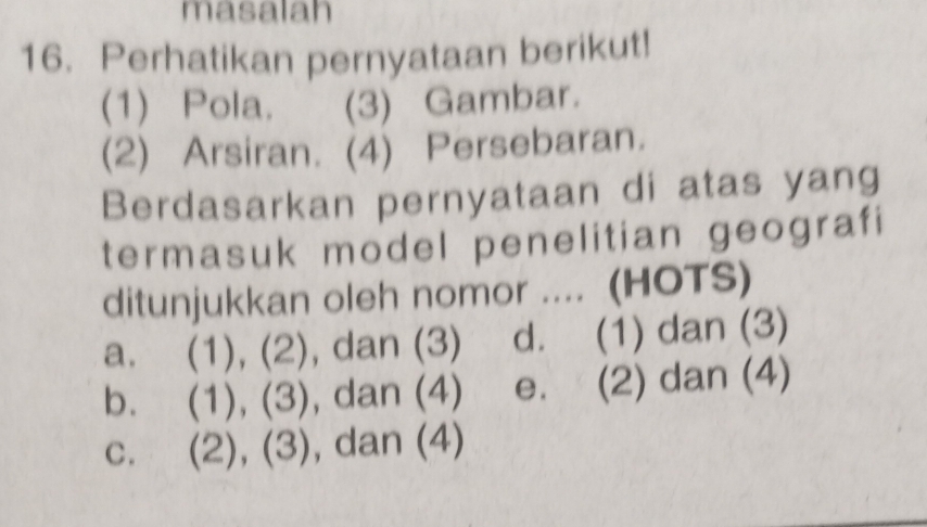 masalah
16. Perhatikan pernyataan berikut!
(1) Pola. (3) Gambar.
(2) Arsiran. (4) Persebaran.
Berdasarkan pernyataan di atas yang
termasuk model penelitian geografi
ditunjukkan oleh nomor .... (HOTS)
a. (1), (2), dan (3) d. (1) dan (3)
b. (1), (3), dan (4) e. (2) dan (4)
c. (2), (3), dan (4)