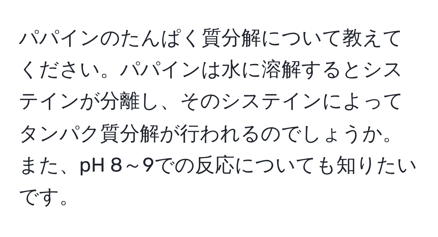 パパインのたんぱく質分解について教えてください。パパインは水に溶解するとシステインが分離し、そのシステインによってタンパク質分解が行われるのでしょうか。また、pH 8～9での反応についても知りたいです。