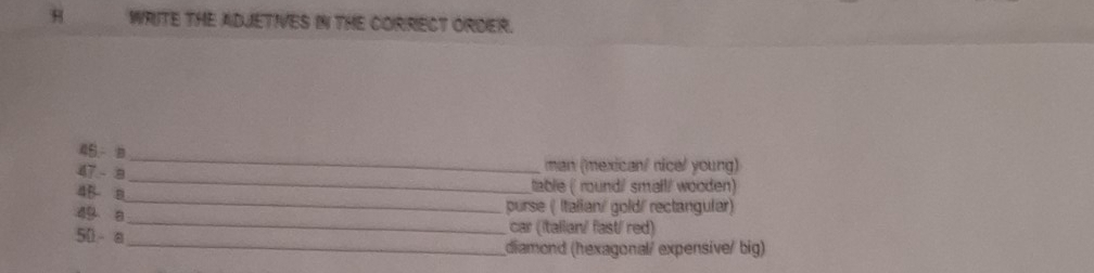 WRITE THE ADJETIVES IN THE CORRECT ORDER. 
45 - a 
_ 
47 - 8 
_ 
man (mexican/ nicel young) 
_ 
4B a 
tablie ( roundi/ small/ wooden) 
purse ( Italian/ gold/ rectangular) 
_ 
49 a_ car (Italian/ fast/ red)
50 - a
diamond (hexagonal/ expensive/ big)