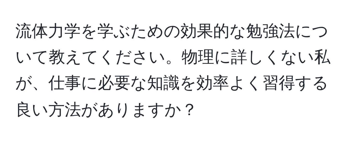 流体力学を学ぶための効果的な勉強法について教えてください。物理に詳しくない私が、仕事に必要な知識を効率よく習得する良い方法がありますか？