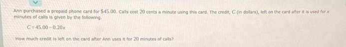 Ann purchased a prepaid phone card for $45.00. Calls cost 20 cents a minute using this card. The credit, C (in dollars), left on the card after it is used for x
minutes of calls is given by the following.
C=45.00-0.20x
How much credit is left on the card after Ann uses it for 20 minutes of calls?