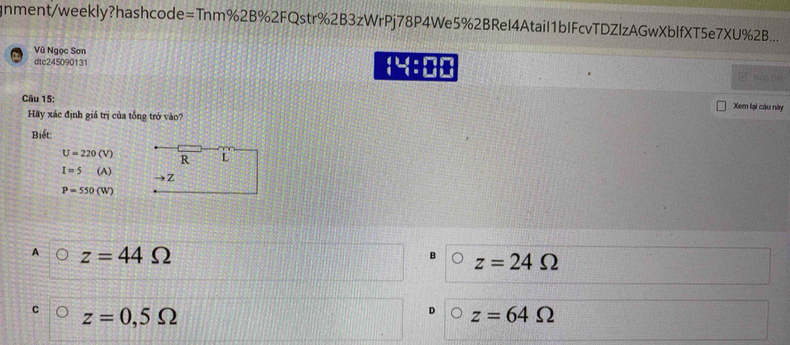 gnment/weekly?hashcode=Tnm%2B%2FQstr%2B3zWrPj78P4We5%2BReI4AtaiI1bIFcvTDZlzAGwXblfXT5e7XU%2B...
Vũ Ngọc Sơn
dtc245090131
4^(th) hián 
Câu 15:
Xem lại câu này
Hãy xác định giá trị của tổng trở vào?
Biết:
U=220(V) R L
I=5 (A
Z
P=550(W)
A z=44Omega
B z=24Omega
C z=0,5Omega
z=64Omega