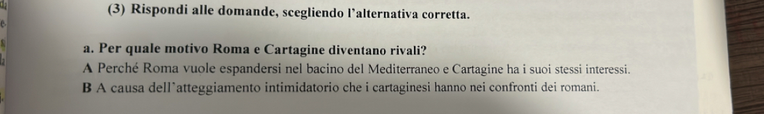 12 (3) Rispondi alle domande, scegliendo l’alternativa corretta.
C.
a. Per quale motivo Roma e Cartagine diventano rivali?
A Perché Roma vuole espandersi nel bacino del Mediterraneo e Cartagine ha i suoi stessi interessi.
B A causa dell*atteggiamento intimidatorio che i cartaginesi hanno nei confronti dei romani.