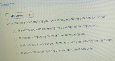 Questions
Listen
What purpose does making your own recording during a deposition serve?
It assists you with reviewing the transcript of the deposition
It prevents opposing counsel from intimidating you
It allows you to review your testimony with your attorney during breaks
It shows the court reporter that you don't trust him or her