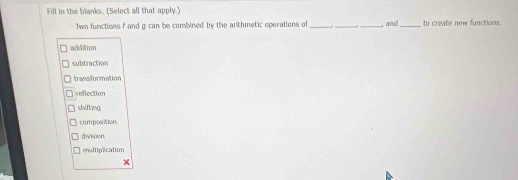 Fill in the blanks, (Select all that apply.)
Two functions f and g can be combined by the arithmetic operations of _ -1 _ _, and_ to create new functions.
addition
subtraction
transformation
reflection
shifting
composition
division
multiplication