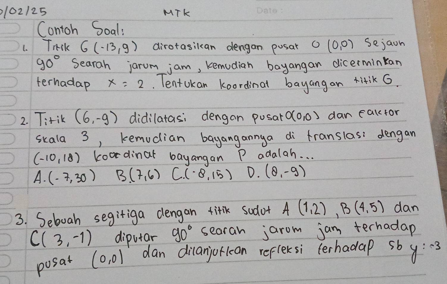 102125 MTK
Contoh Soal:
1. Trsk G(-13,9) dirotasikan dengan posat O(0,0) sejaon
90° Searah jarum jam, kemodian bayangan dicerminkan
terhadap x=2. TentUkan koordinal bayangan titik G.
2. T:tik (6,-9) didilatasi dengan posart O(0,0) dan caktor
skala 3, kemucian bayangannya di franslas: dengan
(-10,18) koodinat bayangan P adalah. . .
A. (-7,30) B(7,6) C. (-8,15) D. (8,-9)
3. Seboah segiriga dlengan titik sodot A(1,2), B(4,5) dan
C(3,-1) diputar 90° searah jarom jam terhadap
posat (0,0) dan dilanjorkcan refleksi (erhadap sb y:-3