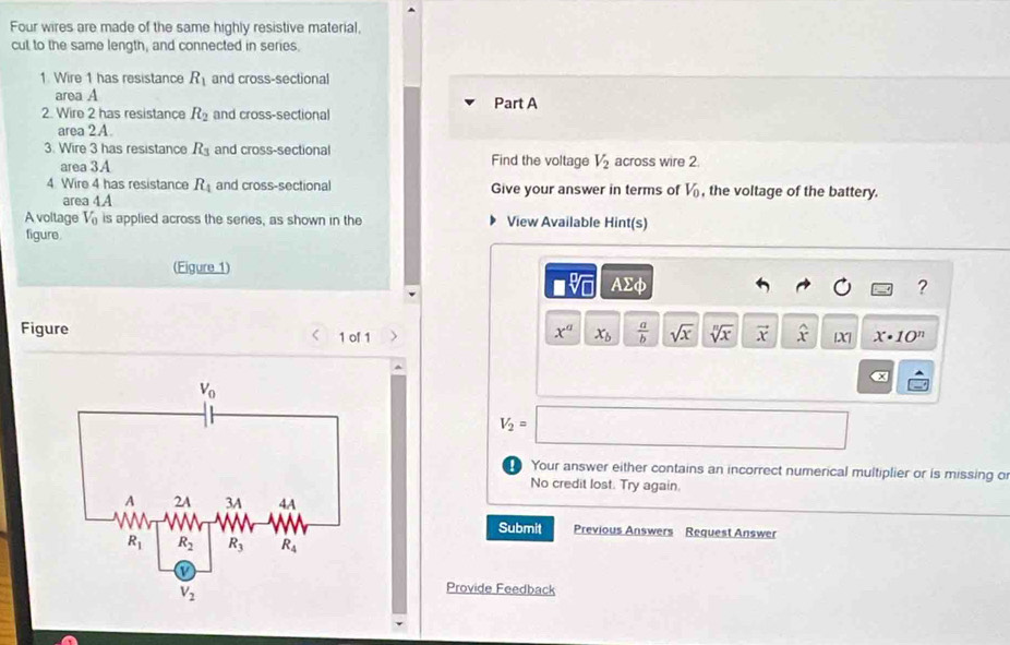 Four wires are made of the same highly resistive material,
cut to the same length, and connected in series.
1. Wire 1 has resistance R_1 and cross-sectional
area A
2. Wire 2 has resistance R_2 and cross-sectional Part A
area 2A.
3. Wire 3 has resistance R_3 and cross-sectional Find the voltage V_2 across wire 2.
area 3.A
4. Wire 4 has resistance R_4 and cross-sectional Give your answer in terms of V_0 , the voltage of the battery.
area 4A
A voltage V_0 is applied across the series, as shown in the View Available Hint(s)
figure.
(Figure 1)
□ sqrt[□](□ ) AΣφ ?
Figure 1 of 1 
x^a x_b  a/b  sqrt(x) sqrt[n](x) vector x widehat x X| x· 10^n
α
V_2=□
Your answer either contains an incorrect numerical multiplier or is missing o
No credit lost. Try again.
Submit
Previous Answers Request Answer
Provide Feedback