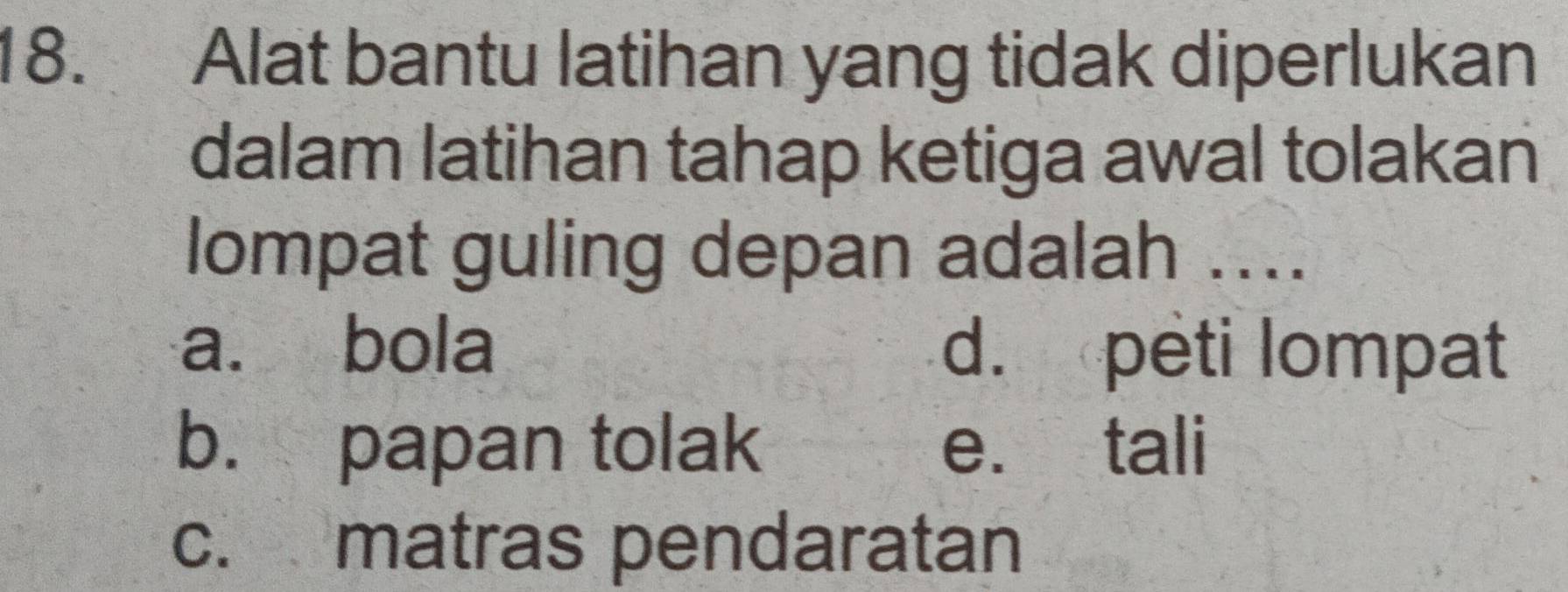 Alat bantu latihan yang tidak diperlukan
dalam latihan tahap ketiga awal tolakan
lompat guling depan adalah ....
a. bola d. peti lompat
b. papan tolak e. tali
c. matras pendaratan