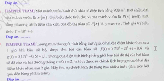 Dáp an.......... 
[EMPIRE TEAM] Một mánh vườn hình chữ nhật có diện tích bằng 900m^2. Biết chiều dài 
của mảnh vườn là x(m) Gọi biểu thức tính chu vi của mảnh vườn là P(x) (mét). Biết 
rằng phương trình tiệm cận xiên của đồ thị hàm số P(x) là y=ax+b , Tính giá trị biểu 
thức T=10°+b
Đấáp án.......... 
7: [EMPIRE TEAM] Lượng mưa theo giờ, tính bằng inch/giờ, ở hai địa điểm khác nhau sau 
# giờ khi bão đố bộ, được cho bởi các hàm số f(t)=0,73t^3-2t^2+t+0,6 và
g(t)=0,17t^2-0,5t+1,1. Thông qua diện tích hình phẳng giới hạn bởi đồ thị của hai hàm 
số đã cho và hai đường thẳng t=0, t=2 C ta tính được sự chênh lệch lượng mưa ở hai địa 
điểm khác nhau sau 2 giờ. Hãy tìm sự chênh lệch đó bằng bao nhiêu inch. (làm tròn kết 
quả đến hàng phầm trăm) 
Dáp án..........