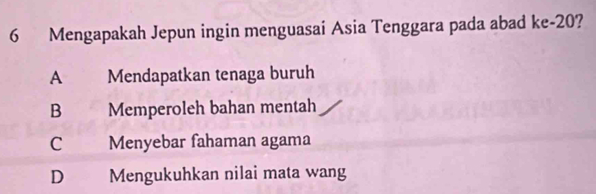 Mengapakah Jepun ingin menguasai Asia Tenggara pada abad ke -20?
A Mendapatkan tenaga buruh
B Memperoleh bahan mentah
C Menyebar fahaman agama
D Mengukuhkan nilai mata wang