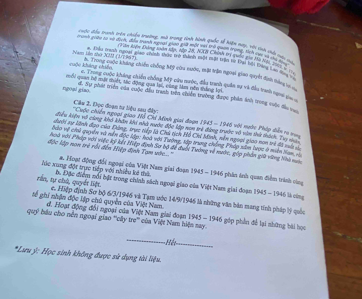 cuộc đấu tranh trên chiến trường, mà trong tình hình quốc tế hiện nay, với tinh chất cuộc chiến
tranh giữa ta và địch, đấu tranh ngoại giao giữ một vai trò quan trọng, tích cực và chủ độ g·
Nam lần thứ XIII (1/1967).
(Văn kiện Đảng toàn tập, tập 28, NXB Chính trị quốc gia Hà Nội, 2003, tr. 174
a. Đấu tranh ngoại giao chính thức trở thành một mặt trận từ Đại hội Đảng Lao động Vệ
b. Trong cuộc kháng chiến chống Mỹ cứu nước, mặt trận ngoại giao quyết định thắng lợi của
cuộc kháng chiến. c. Trong cuộc kháng chiến chống Mỹ cứu nước, đấu tranh quân sự và đấu tranh ngoại giao có
mối quan hệ mật thiết, tác động qua lại, cùng làm nên thắng lợi.
ngoại giao.
d. Sự phát triển của cuộc đầu tranh trên chiến trường được phản ánh trong cuộc đầu tranh
Câu 2. Đọc đoạn tư liệu sau đây:
*Cuộc chiến ngoại giao Hồ Chí Minh giai đoạn 1945 - 1946 với nước Pháp diễn ra trong
điều kiện vô cùng khó khăn khi nhà nước độc lập non trẻ đứng trước vô vàn thử thách. Tuy nhiên
dưới sự lãnh đạo của Đảng, trực tiếp là Chủ tịch Hồ Chí Minh, nền ngoại giao non trẻ đã xuất sắc
bảo vệ chủ quyền và nền độc lập: hoà với Tưởng, tập trung chống Pháp xâm lược ở miền Nam, rội
độc lập non trẻ rồi đến Hiệp định Tạm ước...''
hoà với Pháp với việc ký kết Hiệp định Sơ bộ để đuổi Tưởng về nước, góp phần giữ vững Nhà nước
lúc xung đột trực tiếp với nhiều kẻ thù.
a. Hoạt động đối ngoại của Việt Nam giai đoạn 1945 - 1946 phản ánh quan điểm tránh cùng
rắn, tự chủ, quyết liệt.
b. Đặc điểm nổi bật trong chính sách ngoại giao của Việt Nam giai đoạn 1945 - 1946 là cứng
c. Hiệp định Sơ bộ 6/3/1946 và Tạm ước 14/9/1946 là những văn bản mang tính pháp lý quốc
tế ghi nhận độc lập chủ quyền của Việt Nam.
d. Hoạt động đối ngoại của Việt Nam giai đoạn 1945 - 1946 góp phần để lại những bài học
quý báu cho nền ngoại giao “cây tre” của Việt Nam hiện nay.
_
H_
*Lưu ý: Học sinh không được sử dụng tài liệu.