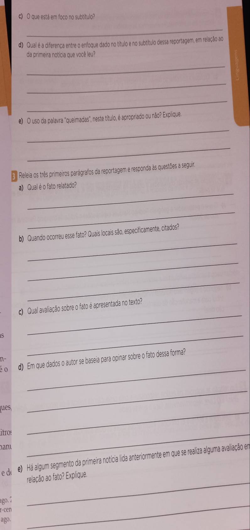 que está em foco no subtítulo? 
_ 
d) Qual é a diferença entre o enfoque dado no título e no subtítulo dessa reportagem, em relação ao 
da primeira notícia que você leu? 
_ 
_ 
_ 
e) O uso da palavra "queimadas", neste título, é apropriado ou não? Explique. 
_ 
_ 
3ª Releia os três primeiros parágrafos da reportagem e responda às questões a seguira 
_ 
a) Qual é o fato relatado? 
_ 
_ 
b) Quando ocorreu esse fato? Quais locais são, especificamente, citados? 
_ 
_ 
c) Qual avaliação sobre o fato é apresentada no texto? 
s 
_ 
n- 
_ 
_ 
é o d) Em que dados o autor se baseia para opinar sobre o fato dessa forma? 
_ 
_ 
ques, 
itros 
hanu 
_ 
e d( e) Há algum segmento da primeira notícia lida anteriormente em que se realiza alguma avaliação em 
_ 
relação ao fato? Explique. 
ago. 2 
r-cen 
ago. 
_