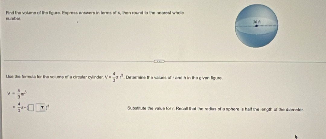 Find the volume of the figure. Express answers in terms of π, then round to the nearest whole 
number 
Use the formula for the volume of a circular cylinder, V= 4/3 π r^3 Determine the values of r and h in the given figure.
V= 4/3 π r^3
= 4/3 π · (□ v)^3 Substitute the value for r. Recall that the radius of a sphere is half the length of the diameter.