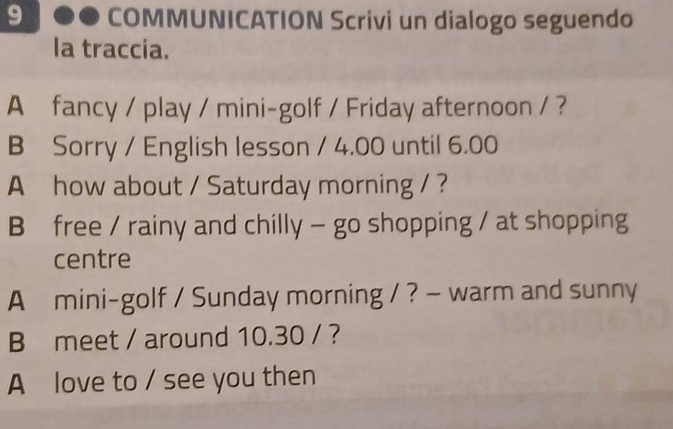 COMMUNICATION Scrivi un dialogo seguendo 
la traccia. 
A fancy / play / mini-golf / Friday afternoon / ? 
B Sorry / English lesson / 4.00 until 6.00 
A how about / Saturday morning / ? 
B free / rainy and chilly - go shopping / at shopping 
centre 
A mini-golf / Sunday morning / ? — warm and sunny 
B meet / around 10.30 / ? 
A love to / see you then